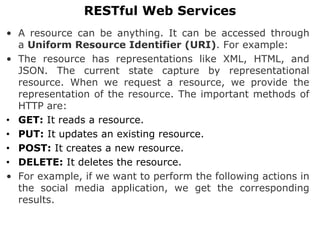 • A resource can be anything. It can be accessed through
a Uniform Resource Identifier (URI). For example:
• The resource has representations like XML, HTML, and
JSON. The current state capture by representational
resource. When we request a resource, we provide the
representation of the resource. The important methods of
HTTP are:
• GET: It reads a resource.
• PUT: It updates an existing resource.
• POST: It creates a new resource.
• DELETE: It deletes the resource.
• For example, if we want to perform the following actions in
the social media application, we get the corresponding
results.
RESTful Web Services
 