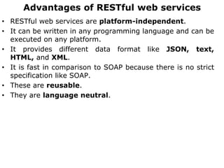 Advantages of RESTful web services
• RESTful web services are platform-independent.
• It can be written in any programming language and can be
executed on any platform.
• It provides different data format like JSON, text,
HTML, and XML.
• It is fast in comparison to SOAP because there is no strict
specification like SOAP.
• These are reusable.
• They are language neutral.
 
