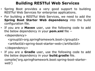 Building RESTful Web Services
• Spring Boot provides a very good support to building
RESTful Web Services for enterprise applications.
• For building a RESTful Web Services, we need to add the
Spring Boot Starter Web dependency into the build
configuration file.
• If you are a Maven user, use the following code to add
the below dependency in your pom.xml file −
<dependency>
<groupId>org.springframework.boot</groupId>
<artifactId>spring-boot-starter-web</artifactId>
</dependency>
• If you are a Gradle user, use the following code to add
the below dependency in your build.gradle file.
compile('org.springframework.boot:spring-boot-starter-
web')
 