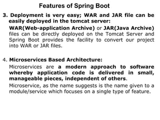 Features of Spring Boot
3. Deployment is very easy; WAR and JAR file can be
easily deployed in the tomcat server:
WAR(Web-application Archive) or JAR(Java Archive)
files can be directly deployed on the Tomcat Server and
Spring Boot provides the facility to convert our project
into WAR or JAR files.
4. Microservices Based Architecture:
Microservices are a modern approach to software
whereby application code is delivered in small,
manageable pieces, independent of others.
Microservice, as the name suggests is the name given to a
module/service which focuses on a single type of feature.
 