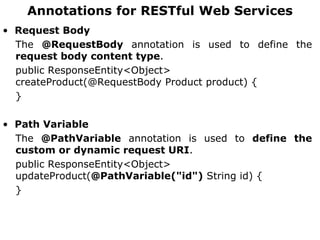 Annotations for RESTful Web Services
• Request Body
The @RequestBody annotation is used to define the
request body content type.
public ResponseEntity<Object>
createProduct(@RequestBody Product product) {
}
• Path Variable
The @PathVariable annotation is used to define the
custom or dynamic request URI.
public ResponseEntity<Object>
updateProduct(@PathVariable("id") String id) {
}
 