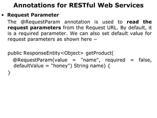 Annotations for RESTful Web Services
• Request Parameter
The @RequestParam annotation is used to read the
request parameters from the Request URL. By default, it
is a required parameter. We can also set default value for
request parameters as shown here −
public ResponseEntity<Object> getProduct(
@RequestParam(value = "name", required = false,
defaultValue = "honey") String name) {
}
 