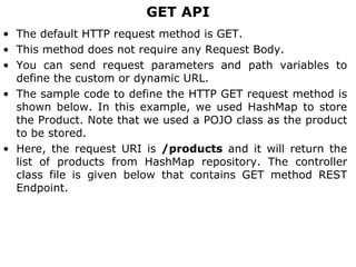 GET API
• The default HTTP request method is GET.
• This method does not require any Request Body.
• You can send request parameters and path variables to
define the custom or dynamic URL.
• The sample code to define the HTTP GET request method is
shown below. In this example, we used HashMap to store
the Product. Note that we used a POJO class as the product
to be stored.
• Here, the request URI is /products and it will return the
list of products from HashMap repository. The controller
class file is given below that contains GET method REST
Endpoint.
 