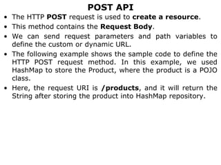 POST API
• The HTTP POST request is used to create a resource.
• This method contains the Request Body.
• We can send request parameters and path variables to
define the custom or dynamic URL.
• The following example shows the sample code to define the
HTTP POST request method. In this example, we used
HashMap to store the Product, where the product is a POJO
class.
• Here, the request URI is /products, and it will return the
String after storing the product into HashMap repository.
 