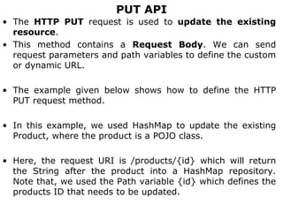 PUT API
• The HTTP PUT request is used to update the existing
resource.
• This method contains a Request Body. We can send
request parameters and path variables to define the custom
or dynamic URL.
• The example given below shows how to define the HTTP
PUT request method.
• In this example, we used HashMap to update the existing
Product, where the product is a POJO class.
• Here, the request URI is /products/{id} which will return
the String after the product into a HashMap repository.
Note that, we used the Path variable {id} which defines the
products ID that needs to be updated.
 