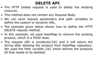 DELETE API
• The HTTP Delete request is used to delete the existing
resource.
• This method does not contain any Request Body.
• We can send request parameters and path variables to
define the custom or dynamic URL.
• The example given below shows how to define the HTTP
DELETE request method.
• In this example, we used HashMap to remove the existing
product, which is a POJO class.
• The request URI is /products/{id} and it will return the
String after deleting the product from HashMap repository.
We used the Path variable {id} which defines the products
ID that needs to be deleted.
 