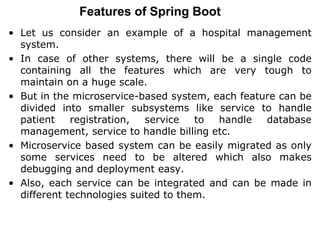 Features of Spring Boot
• Let us consider an example of a hospital management
system.
• In case of other systems, there will be a single code
containing all the features which are very tough to
maintain on a huge scale.
• But in the microservice-based system, each feature can be
divided into smaller subsystems like service to handle
patient registration, service to handle database
management, service to handle billing etc.
• Microservice based system can be easily migrated as only
some services need to be altered which also makes
debugging and deployment easy.
• Also, each service can be integrated and can be made in
different technologies suited to them.
 