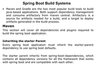 Spring Boot Build Systems
• Maven and Gradle are the two most popular build tools to build
java-based applications. Both support dependency management
and consume artifactory from maven central. Artifactory is a
source for artifacts needed for a build, and a target to deploy
artifacts generated in the build process.
Maven
This section will cover all dependencies and plugins required to
build the spring boot application.
Inheriting the starter Parent
Every spring boot application must inherit the starter-parent
dependency to use spring boot defaults.
The starter parent inherits from spring-boot-dependencies, which
contains all dependency versions for all the framework that works
with spring boot and are compatible with each other.
 