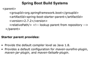 <parent>
<groupId>org.springframework.boot</groupId>
<artifactId>spring-boot-starter-parent</artifactId>
<version>2.7.2</version>
<relativePath/> <!-- lookup parent from repository -->
</parent>
Starter parent provides:
• Provide the default compiler level as Java 1.8.
• Provides a default configuration for maven-surefire-plugin,
maven-jar-plugin, and maven-failsafe-plugin.
Spring Boot Build Systems
 