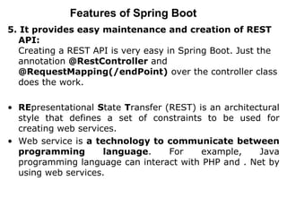 Features of Spring Boot
5. It provides easy maintenance and creation of REST
API:
Creating a REST API is very easy in Spring Boot. Just the
annotation @RestController and
@RequestMapping(/endPoint) over the controller class
does the work.
• REpresentational State Transfer (REST) is an architectural
style that defines a set of constraints to be used for
creating web services.
• Web service is a technology to communicate between
programming language. For example, Java
programming language can interact with PHP and . Net by
using web services.
 