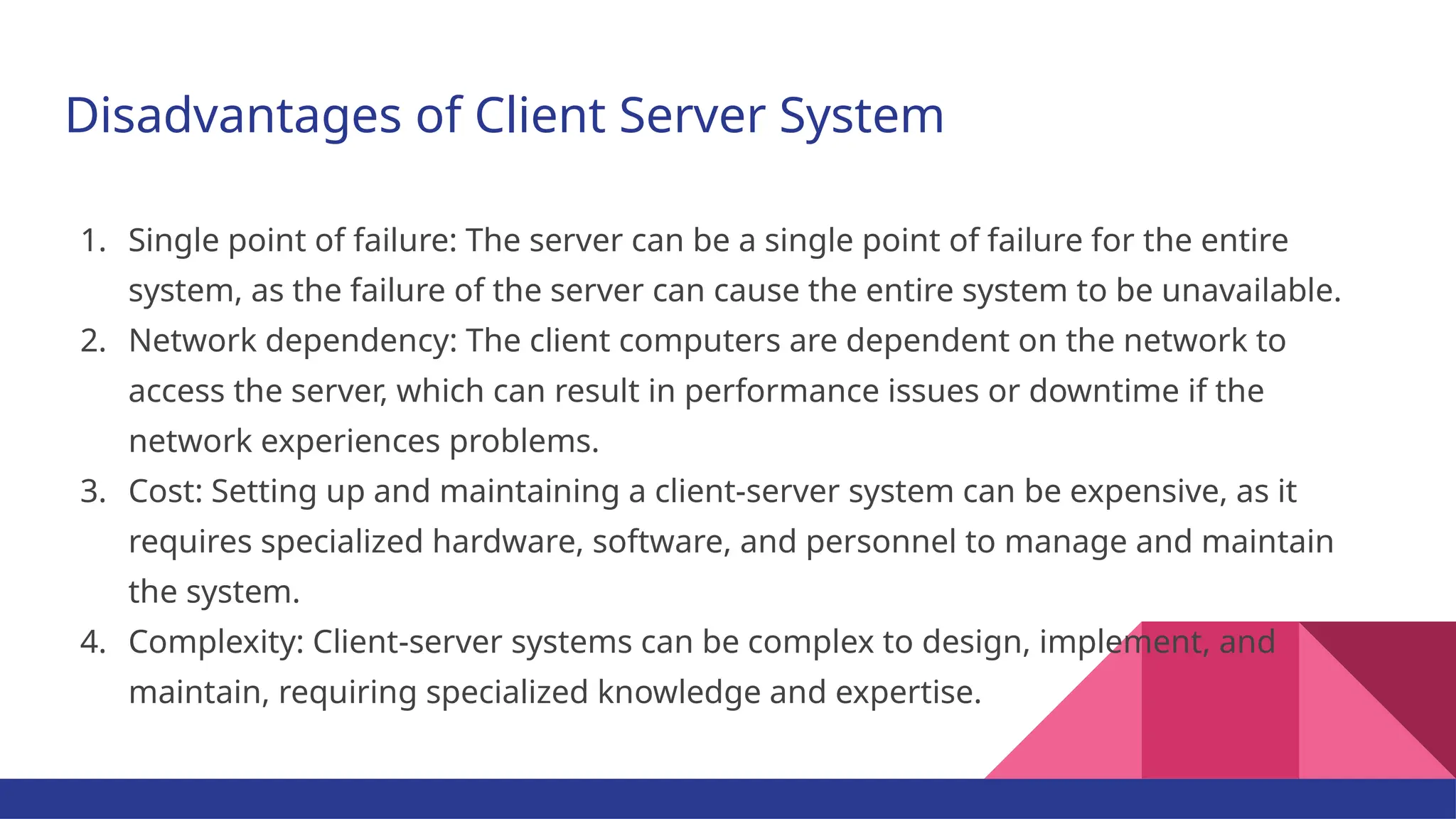 Disadvantages of Client Server System 1. Single point of failure: The server can be a single point of failure for the entire system, as the failure of the server can cause the entire system to be unavailable. 2. Network dependency: The client computers are dependent on the network to access the server, which can result in performance issues or downtime if the network experiences problems. 3. Cost: Setting up and maintaining a client-server system can be expensive, as it requires specialized hardware, software, and personnel to manage and maintain the system. 4. Complexity: Client-server systems can be complex to design, implement, and maintain, requiring specialized knowledge and expertise. 