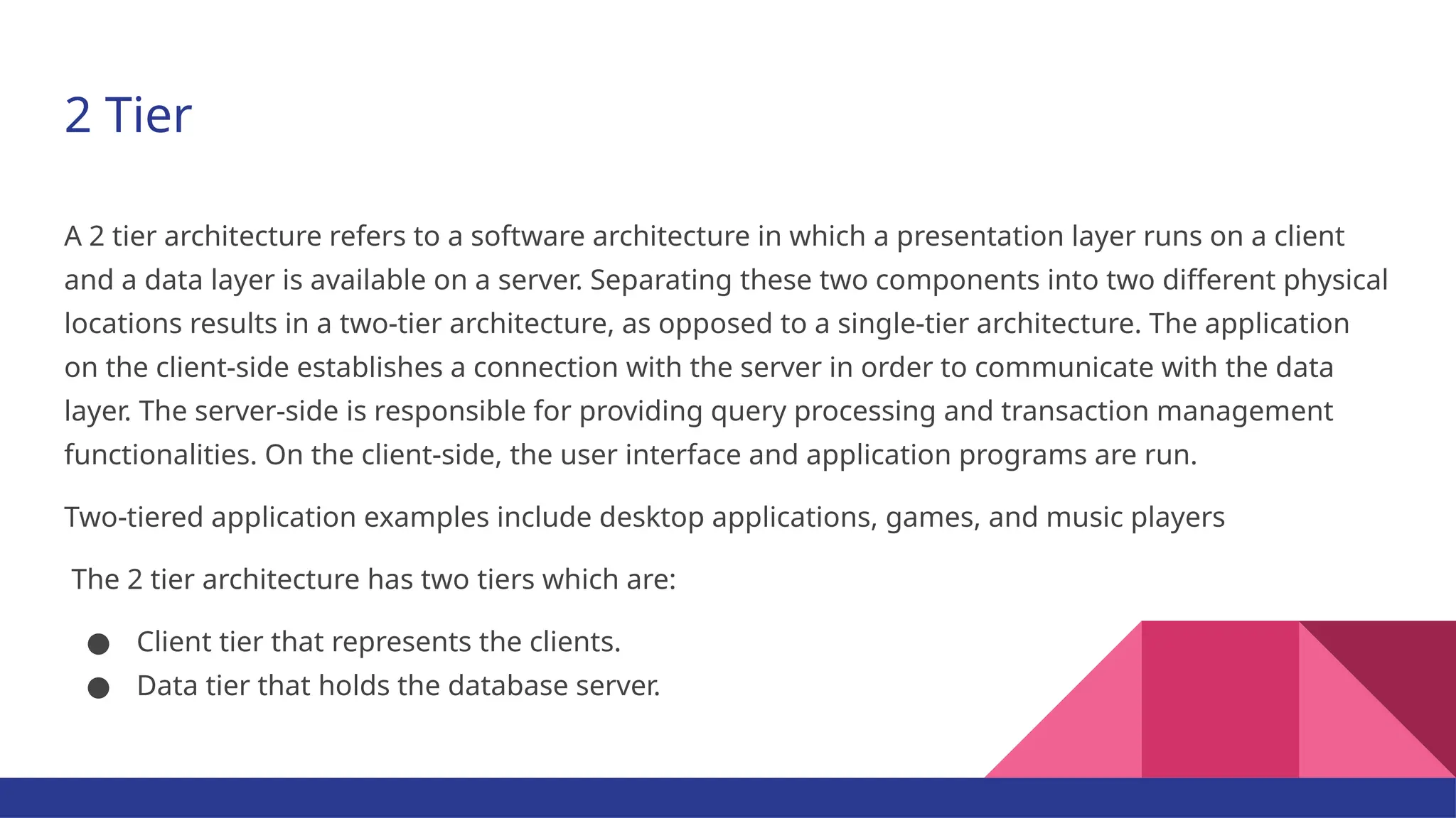 2 Tier A 2 tier architecture refers to a software architecture in which a presentation layer runs on a client and a data layer is available on a server. Separating these two components into two different physical locations results in a two-tier architecture, as opposed to a single-tier architecture. The application on the client-side establishes a connection with the server in order to communicate with the data layer. The server-side is responsible for providing query processing and transaction management functionalities. On the client-side, the user interface and application programs are run. Two-tiered application examples include desktop applications, games, and music players The 2 tier architecture has two tiers which are: ● Client tier that represents the clients. ● Data tier that holds the database server. 