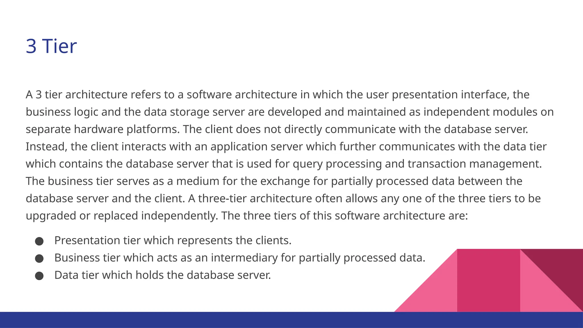3 Tier A 3 tier architecture refers to a software architecture in which the user presentation interface, the business logic and the data storage server are developed and maintained as independent modules on separate hardware platforms. The client does not directly communicate with the database server. Instead, the client interacts with an application server which further communicates with the data tier which contains the database server that is used for query processing and transaction management. The business tier serves as a medium for the exchange for partially processed data between the database server and the client. A three-tier architecture often allows any one of the three tiers to be upgraded or replaced independently. The three tiers of this software architecture are: ● Presentation tier which represents the clients. ● Business tier which acts as an intermediary for partially processed data. ● Data tier which holds the database server. 
