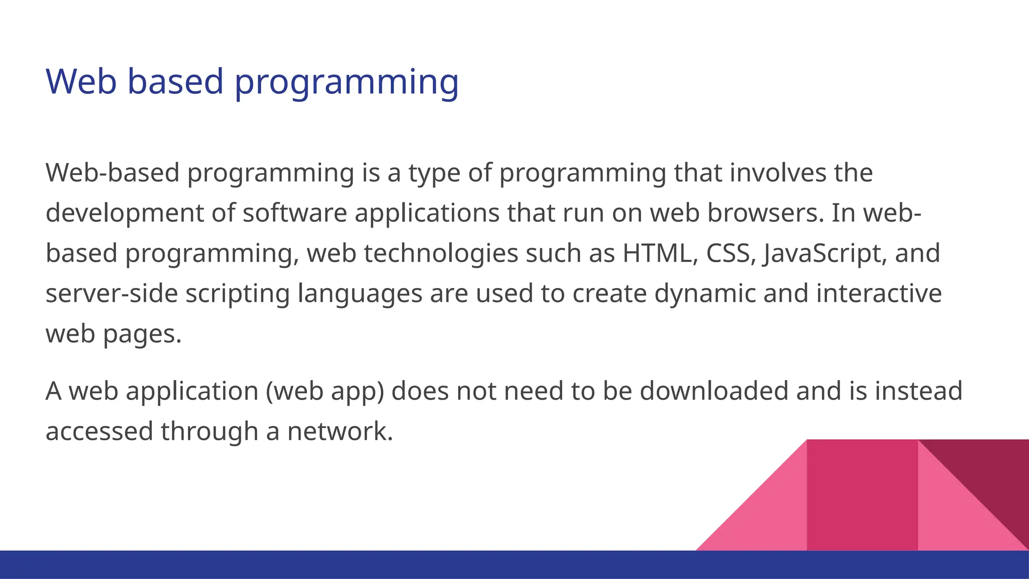Web based programming Web-based programming is a type of programming that involves the development of software applications that run on web browsers. In web- based programming, web technologies such as HTML, CSS, JavaScript, and server-side scripting languages are used to create dynamic and interactive web pages. A web application (web app) does not need to be downloaded and is instead accessed through a network. 