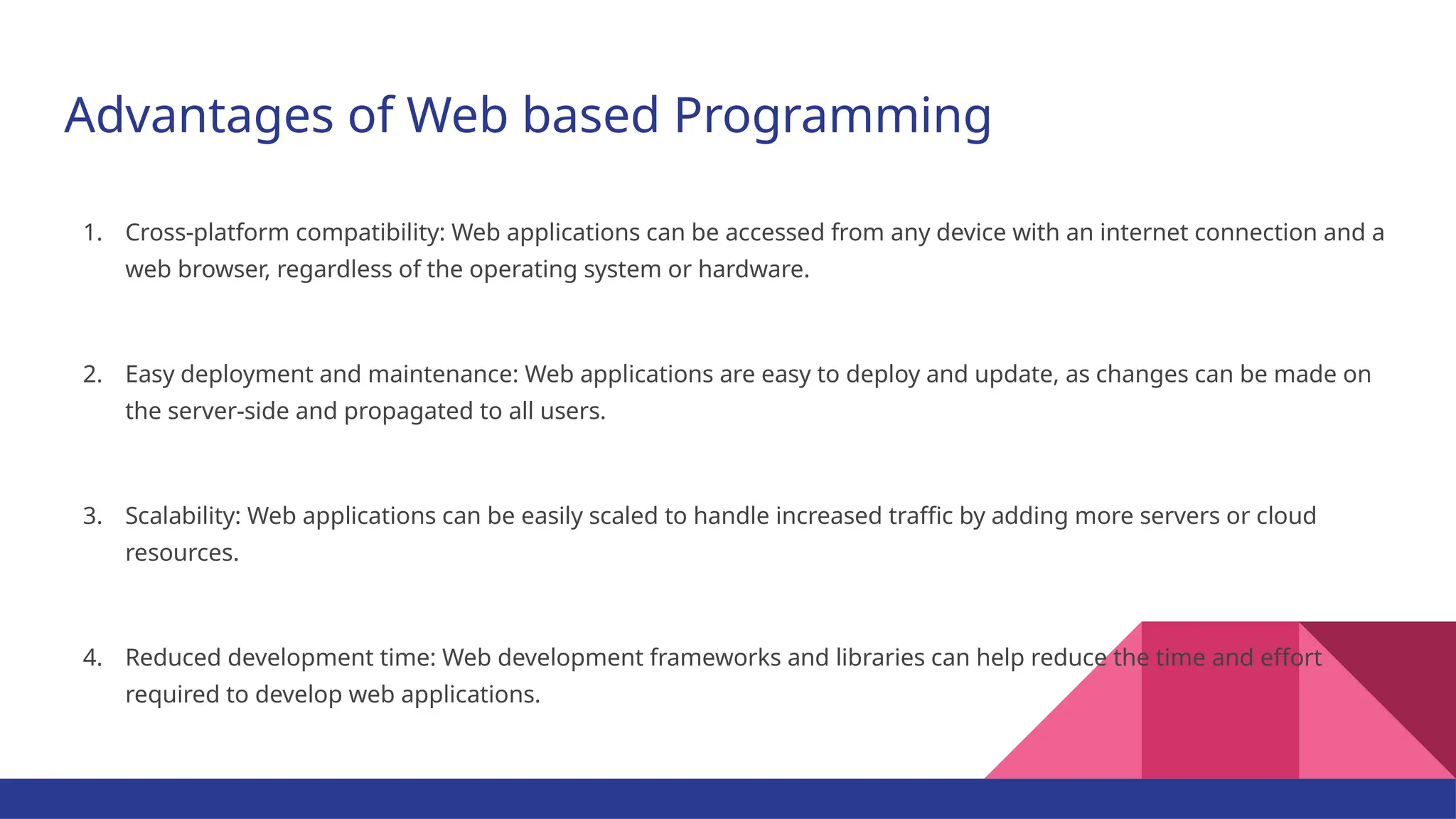 Advantages of Web based Programming 1. Cross-platform compatibility: Web applications can be accessed from any device with an internet connection and a web browser, regardless of the operating system or hardware. 2. Easy deployment and maintenance: Web applications are easy to deploy and update, as changes can be made on the server-side and propagated to all users. 3. Scalability: Web applications can be easily scaled to handle increased traffic by adding more servers or cloud resources. 4. Reduced development time: Web development frameworks and libraries can help reduce the time and effort required to develop web applications. 