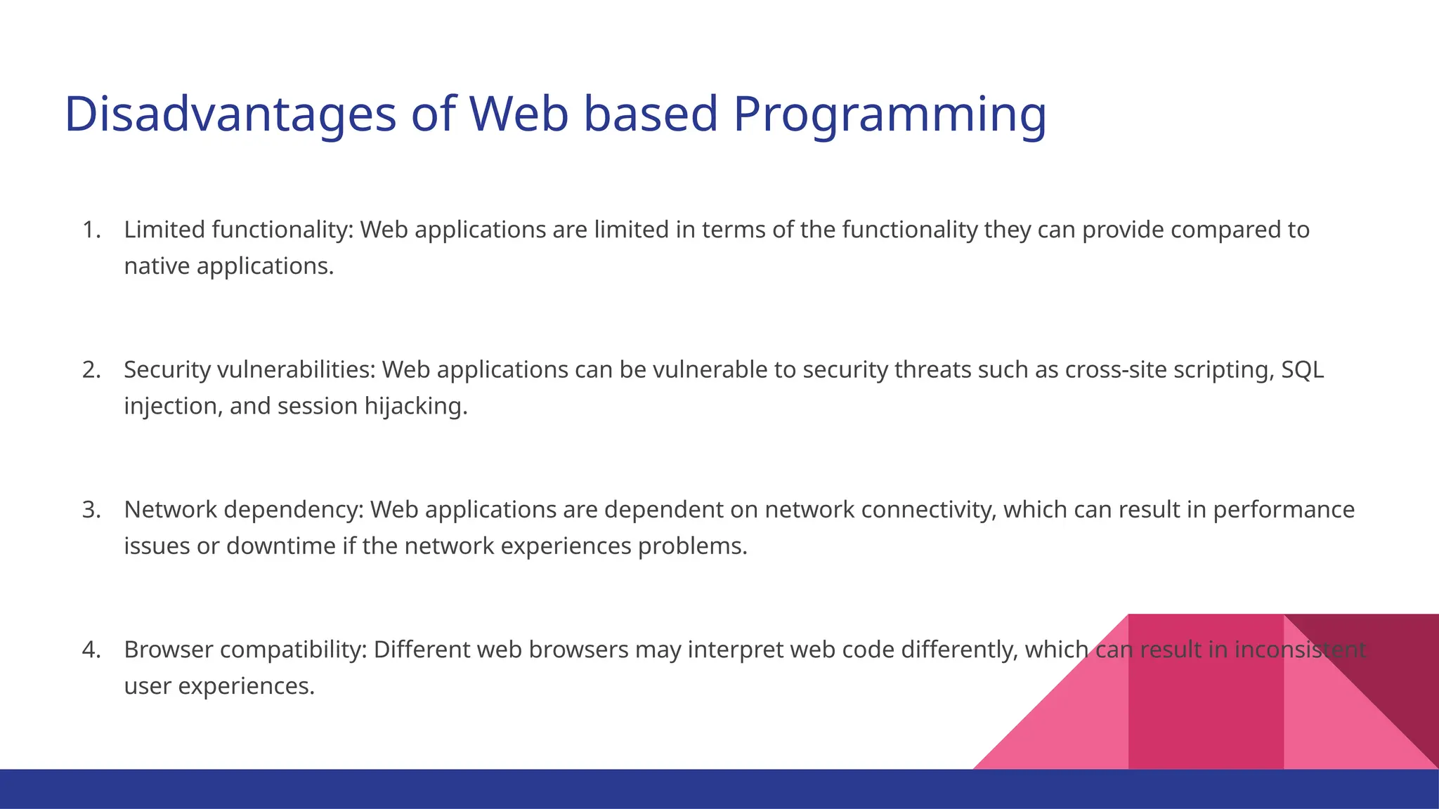 Disadvantages of Web based Programming 1. Limited functionality: Web applications are limited in terms of the functionality they can provide compared to native applications. 2. Security vulnerabilities: Web applications can be vulnerable to security threats such as cross-site scripting, SQL injection, and session hijacking. 3. Network dependency: Web applications are dependent on network connectivity, which can result in performance issues or downtime if the network experiences problems. 4. Browser compatibility: Different web browsers may interpret web code differently, which can result in inconsistent user experiences. 