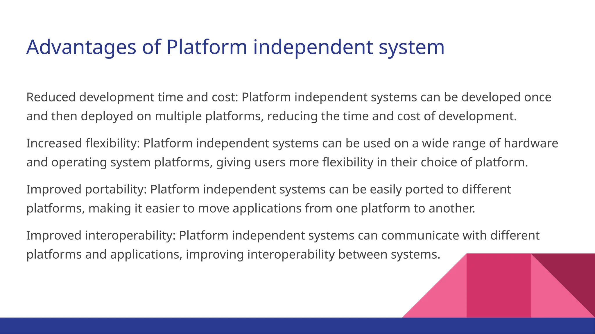 Advantages of Platform independent system Reduced development time and cost: Platform independent systems can be developed once and then deployed on multiple platforms, reducing the time and cost of development. Increased flexibility: Platform independent systems can be used on a wide range of hardware and operating system platforms, giving users more flexibility in their choice of platform. Improved portability: Platform independent systems can be easily ported to different platforms, making it easier to move applications from one platform to another. Improved interoperability: Platform independent systems can communicate with different platforms and applications, improving interoperability between systems. 