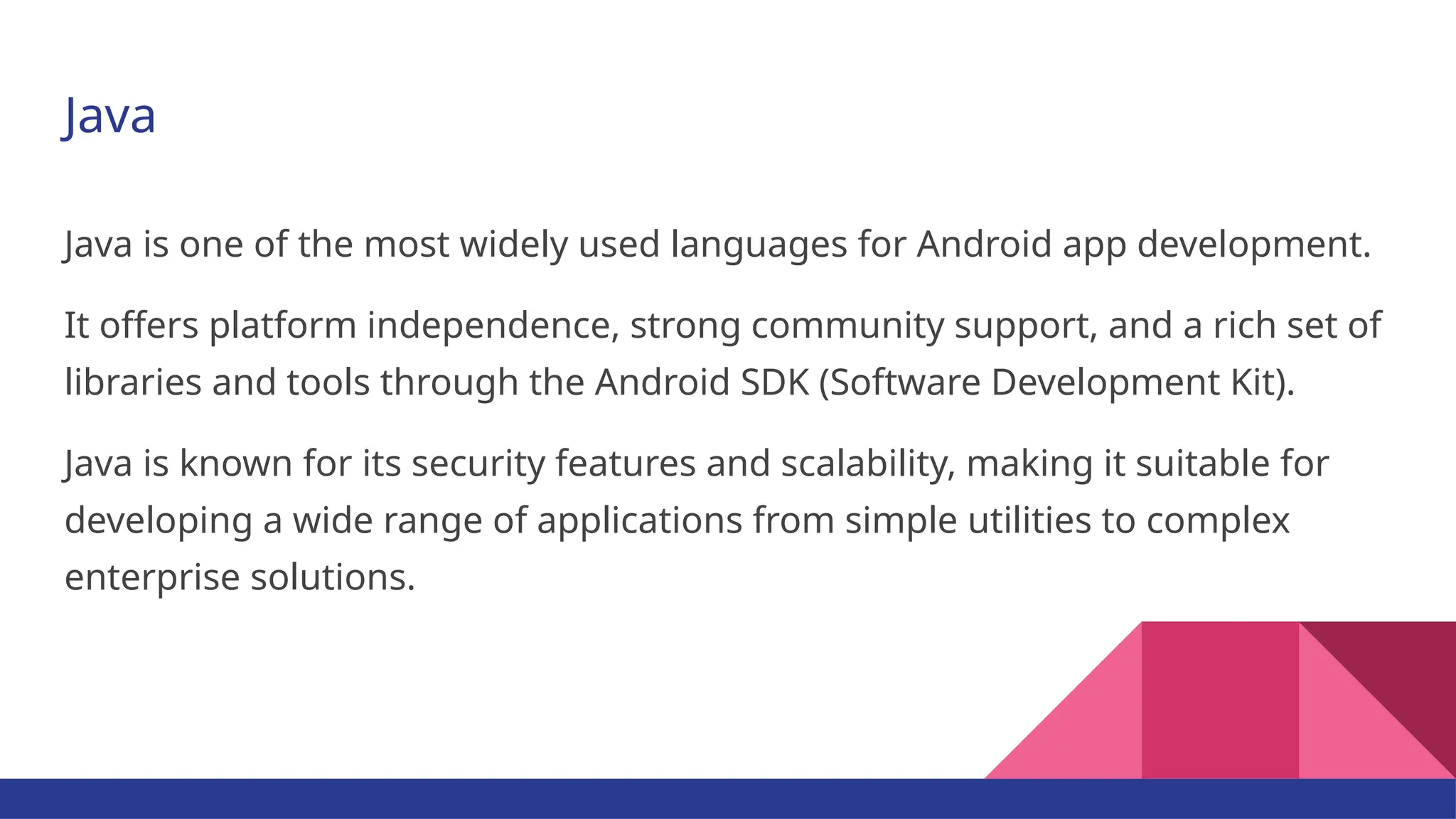 Java Java is one of the most widely used languages for Android app development. It offers platform independence, strong community support, and a rich set of libraries and tools through the Android SDK (Software Development Kit). Java is known for its security features and scalability, making it suitable for developing a wide range of applications from simple utilities to complex enterprise solutions. 