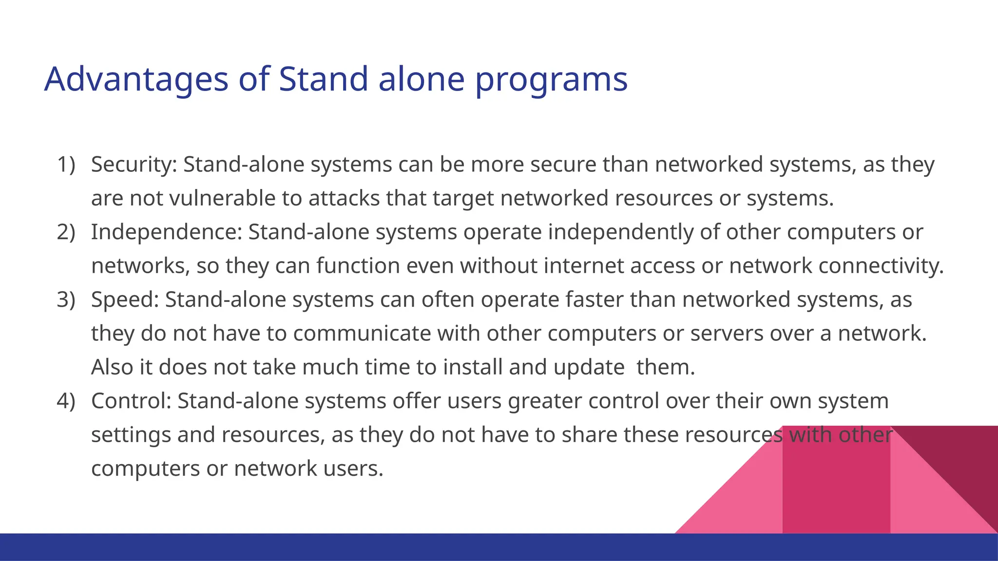Advantages of Stand alone programs 1) Security: Stand-alone systems can be more secure than networked systems, as they are not vulnerable to attacks that target networked resources or systems. 2) Independence: Stand-alone systems operate independently of other computers or networks, so they can function even without internet access or network connectivity. 3) Speed: Stand-alone systems can often operate faster than networked systems, as they do not have to communicate with other computers or servers over a network. Also it does not take much time to install and update them. 4) Control: Stand-alone systems offer users greater control over their own system settings and resources, as they do not have to share these resources with other computers or network users. 