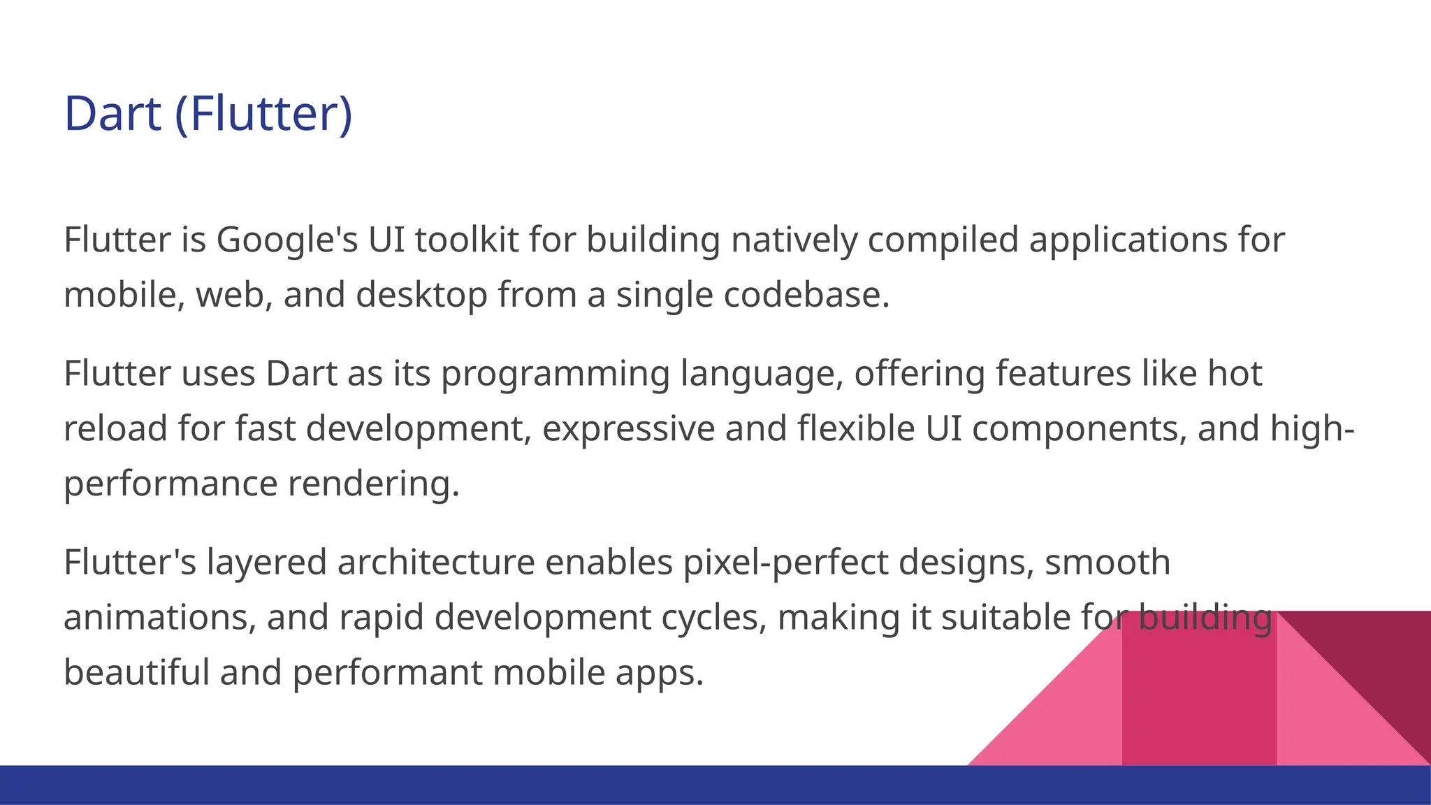 Dart (Flutter) Flutter is Google's UI toolkit for building natively compiled applications for mobile, web, and desktop from a single codebase. Flutter uses Dart as its programming language, offering features like hot reload for fast development, expressive and flexible UI components, and high- performance rendering. Flutter's layered architecture enables pixel-perfect designs, smooth animations, and rapid development cycles, making it suitable for building beautiful and performant mobile apps. 