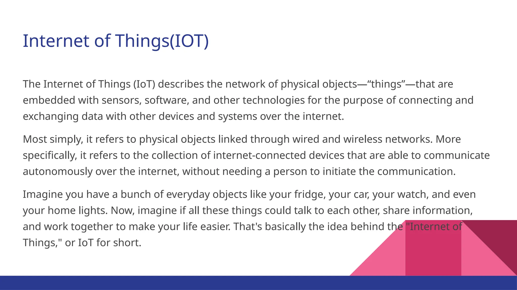 Internet of Things(IOT) The Internet of Things (IoT) describes the network of physical objects—“things”—that are embedded with sensors, software, and other technologies for the purpose of connecting and exchanging data with other devices and systems over the internet. Most simply, it refers to physical objects linked through wired and wireless networks. More specifically, it refers to the collection of internet-connected devices that are able to communicate autonomously over the internet, without needing a person to initiate the communication. Imagine you have a bunch of everyday objects like your fridge, your car, your watch, and even your home lights. Now, imagine if all these things could talk to each other, share information, and work together to make your life easier. That's basically the idea behind the "Internet of Things," or IoT for short. 