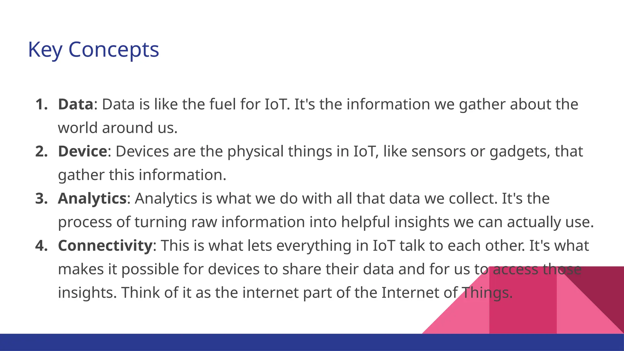 Key Concepts 1. Data: Data is like the fuel for IoT. It's the information we gather about the world around us. 2. Device: Devices are the physical things in IoT, like sensors or gadgets, that gather this information. 3. Analytics: Analytics is what we do with all that data we collect. It's the process of turning raw information into helpful insights we can actually use. 4. Connectivity: This is what lets everything in IoT talk to each other. It's what makes it possible for devices to share their data and for us to access those insights. Think of it as the internet part of the Internet of Things. 