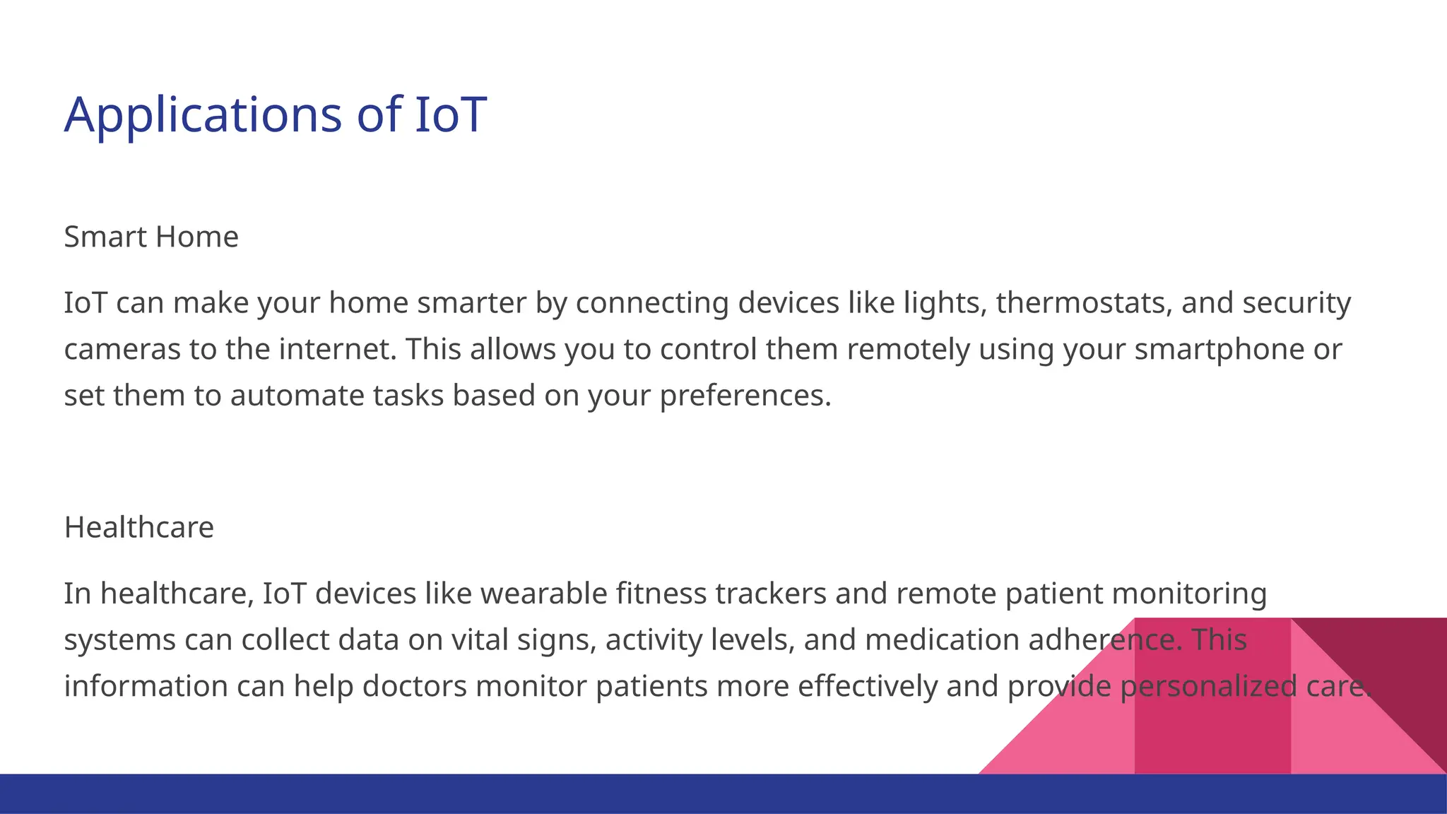 Applications of IoT Smart Home IoT can make your home smarter by connecting devices like lights, thermostats, and security cameras to the internet. This allows you to control them remotely using your smartphone or set them to automate tasks based on your preferences. Healthcare In healthcare, IoT devices like wearable fitness trackers and remote patient monitoring systems can collect data on vital signs, activity levels, and medication adherence. This information can help doctors monitor patients more effectively and provide personalized care. 