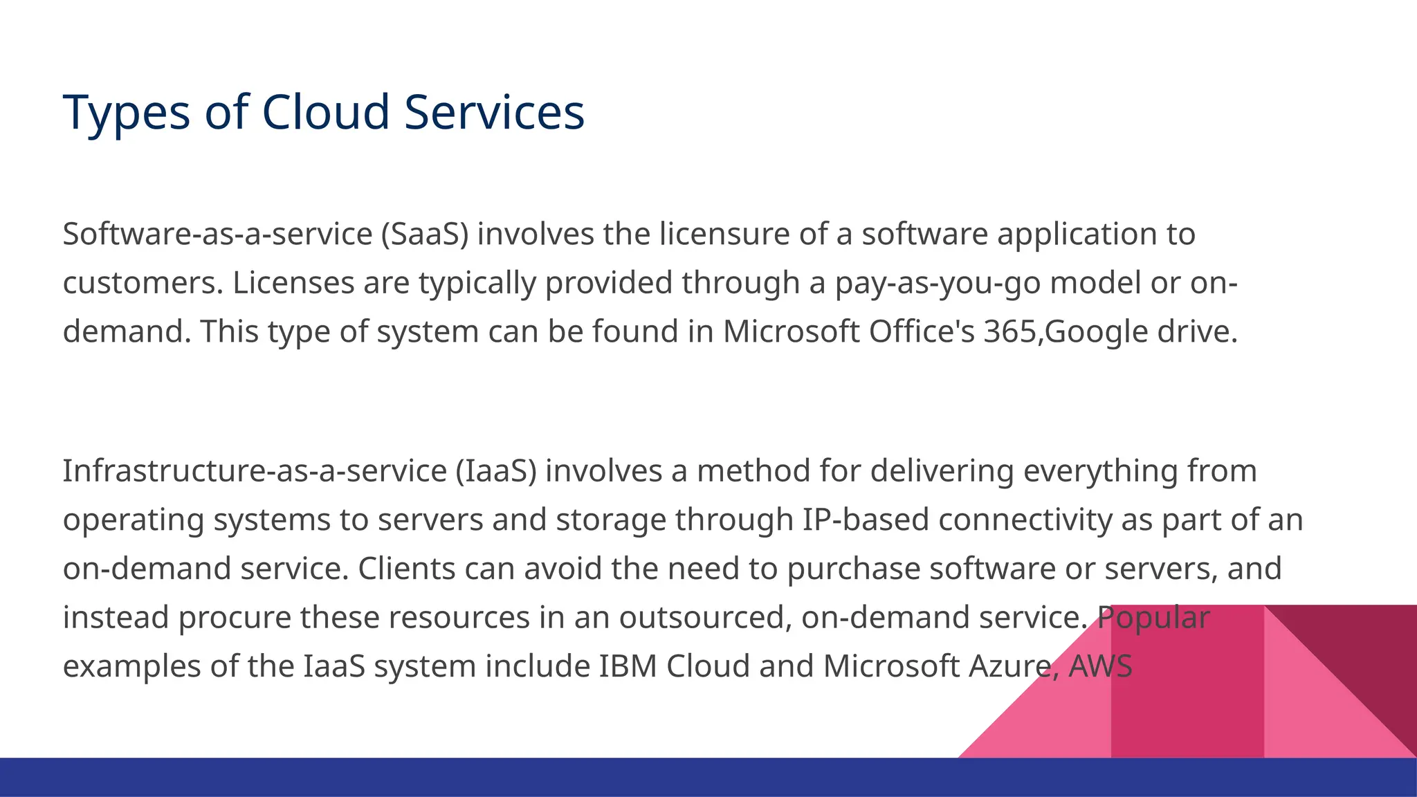 Types of Cloud Services Software-as-a-service (SaaS) involves the licensure of a software application to customers. Licenses are typically provided through a pay-as-you-go model or on- demand. This type of system can be found in Microsoft Office's 365,Google drive. Infrastructure-as-a-service (IaaS) involves a method for delivering everything from operating systems to servers and storage through IP-based connectivity as part of an on-demand service. Clients can avoid the need to purchase software or servers, and instead procure these resources in an outsourced, on-demand service. Popular examples of the IaaS system include IBM Cloud and Microsoft Azure, AWS 