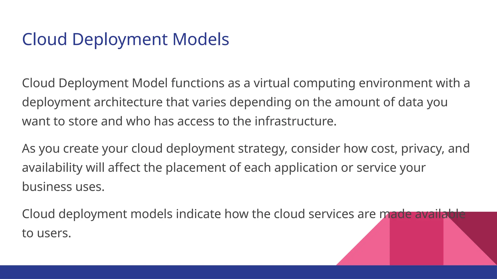 Cloud Deployment Models Cloud Deployment Model functions as a virtual computing environment with a deployment architecture that varies depending on the amount of data you want to store and who has access to the infrastructure. As you create your cloud deployment strategy, consider how cost, privacy, and availability will affect the placement of each application or service your business uses. Cloud deployment models indicate how the cloud services are made available to users. 