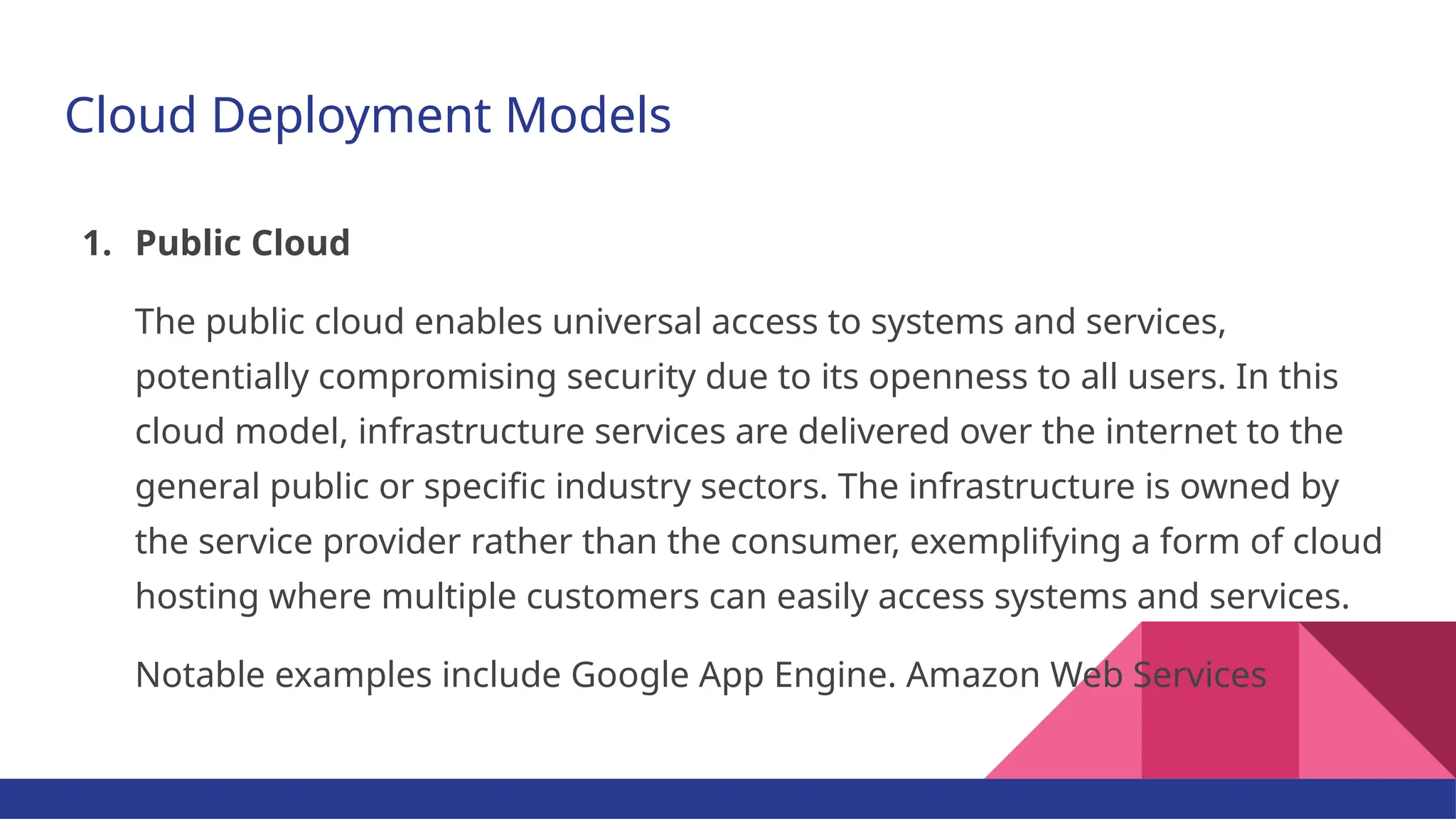 Cloud Deployment Models 1. Public Cloud The public cloud enables universal access to systems and services, potentially compromising security due to its openness to all users. In this cloud model, infrastructure services are delivered over the internet to the general public or specific industry sectors. The infrastructure is owned by the service provider rather than the consumer, exemplifying a form of cloud hosting where multiple customers can easily access systems and services. Notable examples include Google App Engine. Amazon Web Services 