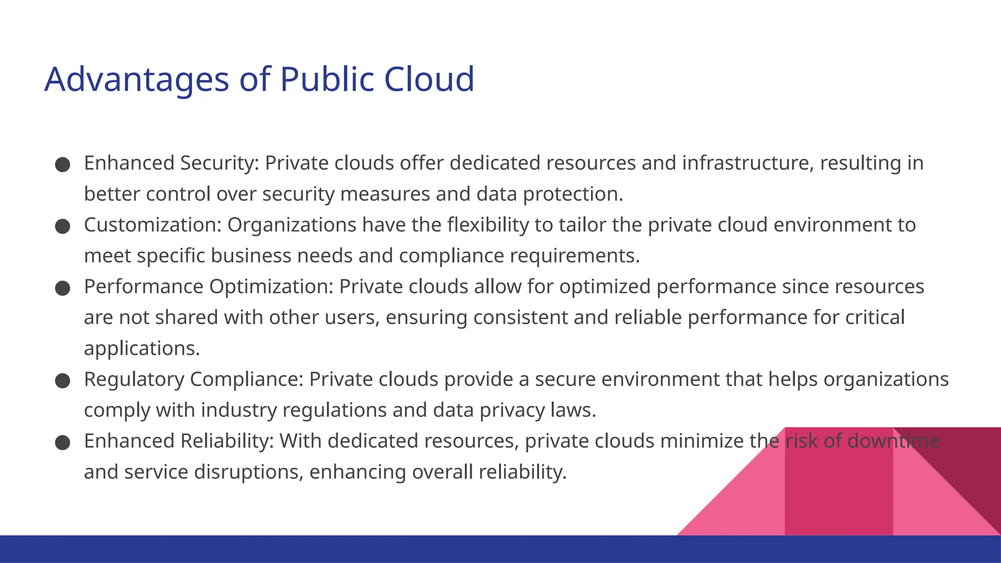 Advantages of Public Cloud ● Enhanced Security: Private clouds offer dedicated resources and infrastructure, resulting in better control over security measures and data protection. ● Customization: Organizations have the flexibility to tailor the private cloud environment to meet specific business needs and compliance requirements. ● Performance Optimization: Private clouds allow for optimized performance since resources are not shared with other users, ensuring consistent and reliable performance for critical applications. ● Regulatory Compliance: Private clouds provide a secure environment that helps organizations comply with industry regulations and data privacy laws. ● Enhanced Reliability: With dedicated resources, private clouds minimize the risk of downtime and service disruptions, enhancing overall reliability. 