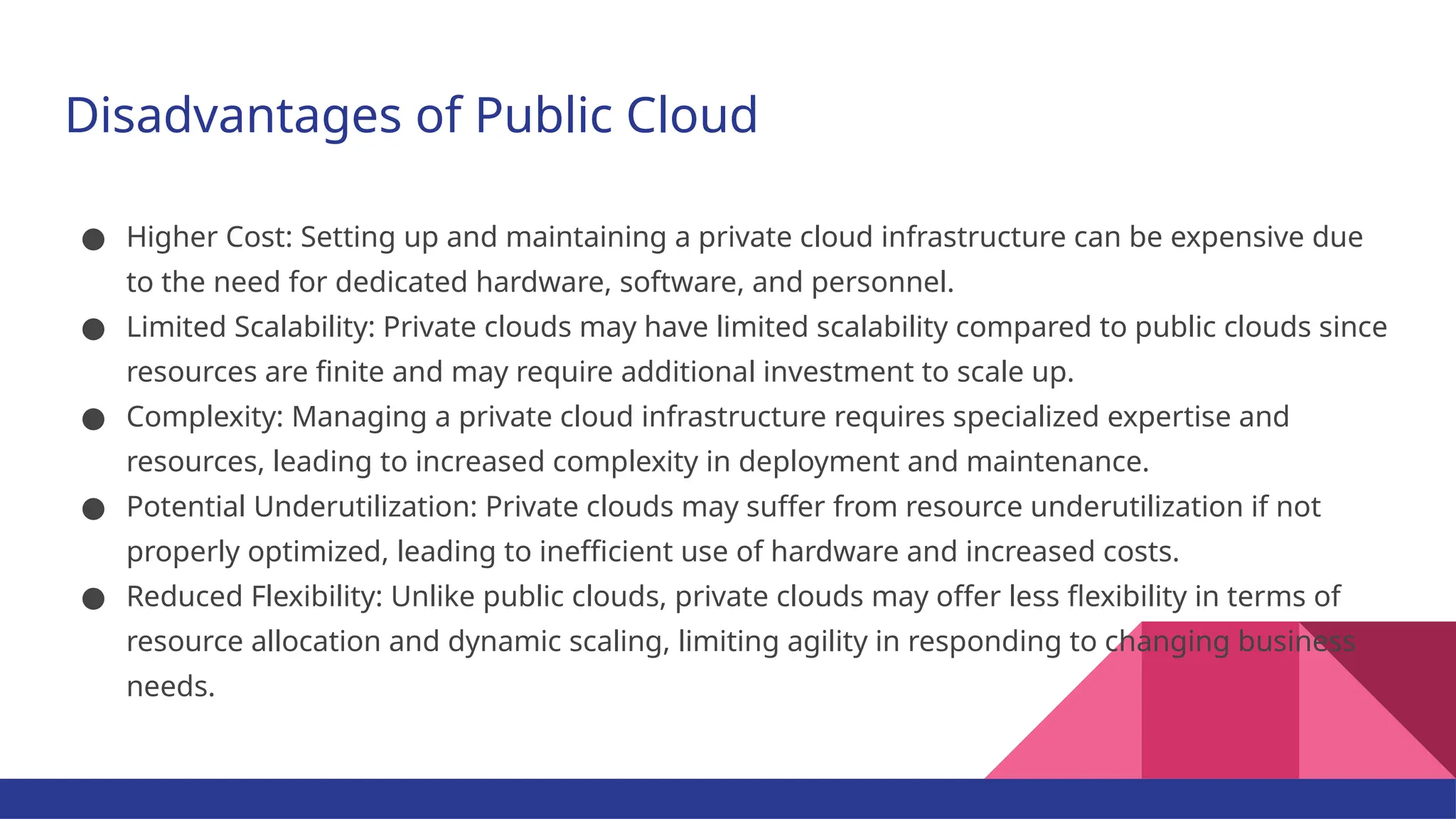 Disadvantages of Public Cloud ● Higher Cost: Setting up and maintaining a private cloud infrastructure can be expensive due to the need for dedicated hardware, software, and personnel. ● Limited Scalability: Private clouds may have limited scalability compared to public clouds since resources are finite and may require additional investment to scale up. ● Complexity: Managing a private cloud infrastructure requires specialized expertise and resources, leading to increased complexity in deployment and maintenance. ● Potential Underutilization: Private clouds may suffer from resource underutilization if not properly optimized, leading to inefficient use of hardware and increased costs. ● Reduced Flexibility: Unlike public clouds, private clouds may offer less flexibility in terms of resource allocation and dynamic scaling, limiting agility in responding to changing business needs. 