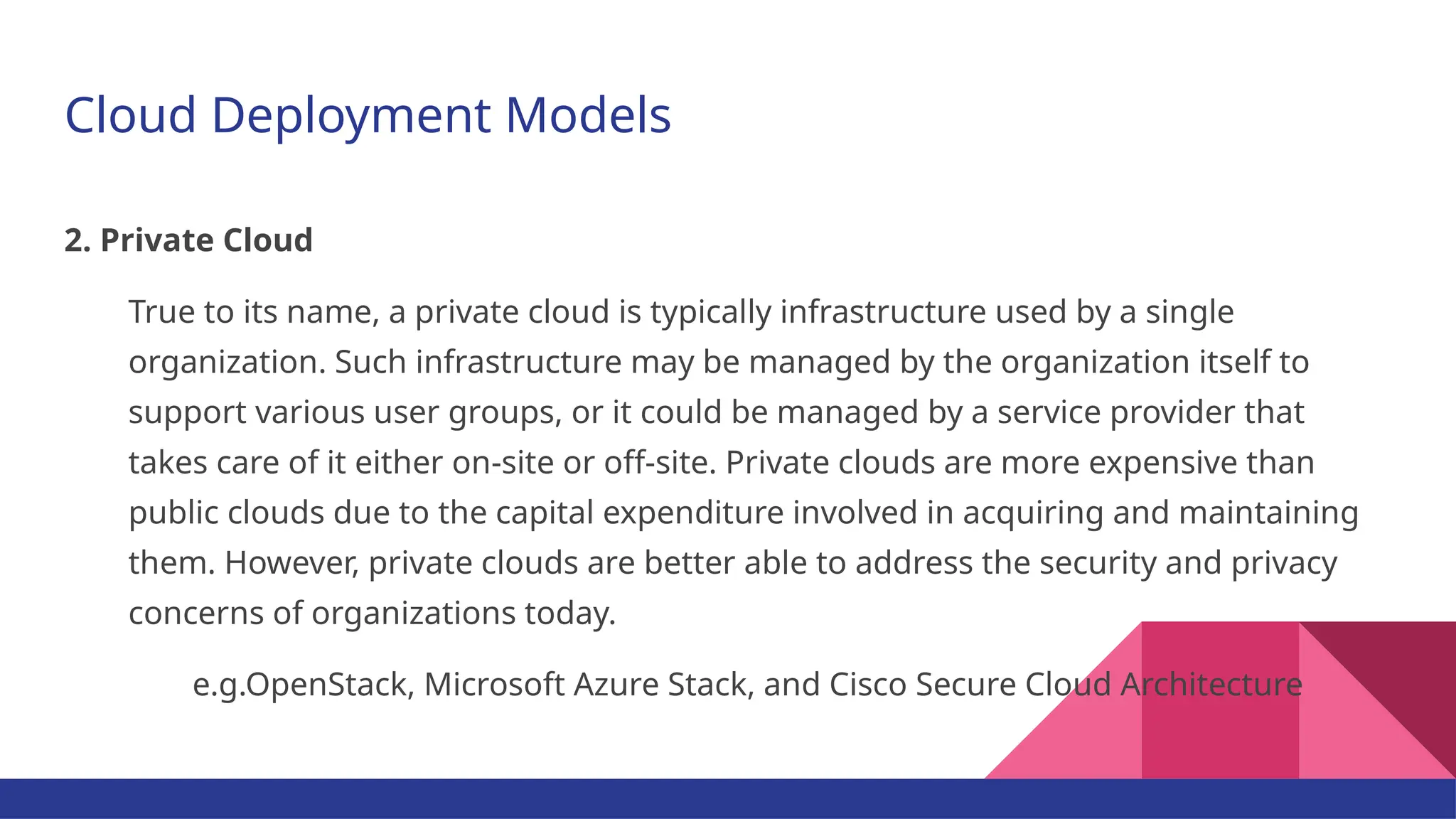 Cloud Deployment Models 2. Private Cloud True to its name, a private cloud is typically infrastructure used by a single organization. Such infrastructure may be managed by the organization itself to support various user groups, or it could be managed by a service provider that takes care of it either on-site or off-site. Private clouds are more expensive than public clouds due to the capital expenditure involved in acquiring and maintaining them. However, private clouds are better able to address the security and privacy concerns of organizations today. e.g.OpenStack, Microsoft Azure Stack, and Cisco Secure Cloud Architecture 