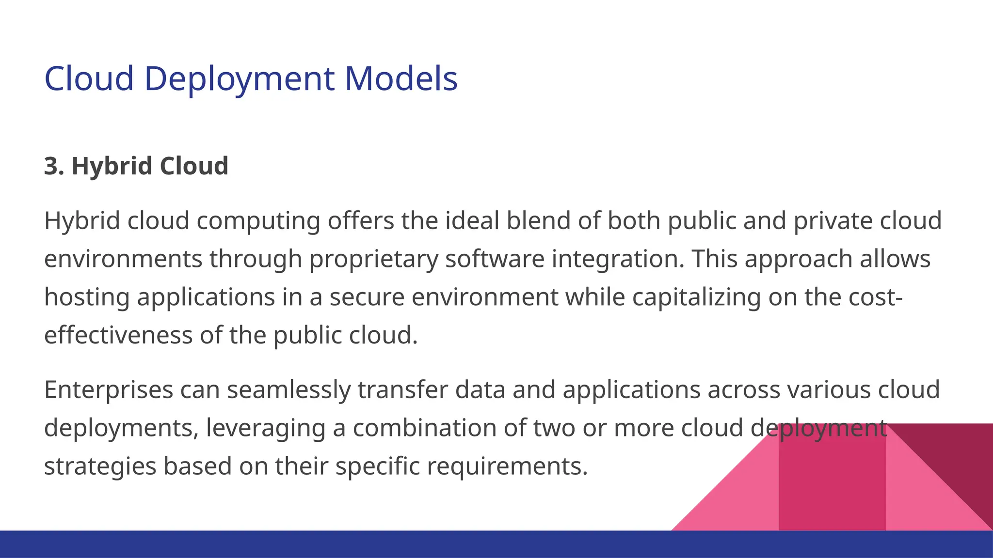 Cloud Deployment Models 3. Hybrid Cloud Hybrid cloud computing offers the ideal blend of both public and private cloud environments through proprietary software integration. This approach allows hosting applications in a secure environment while capitalizing on the cost- effectiveness of the public cloud. Enterprises can seamlessly transfer data and applications across various cloud deployments, leveraging a combination of two or more cloud deployment strategies based on their specific requirements. 