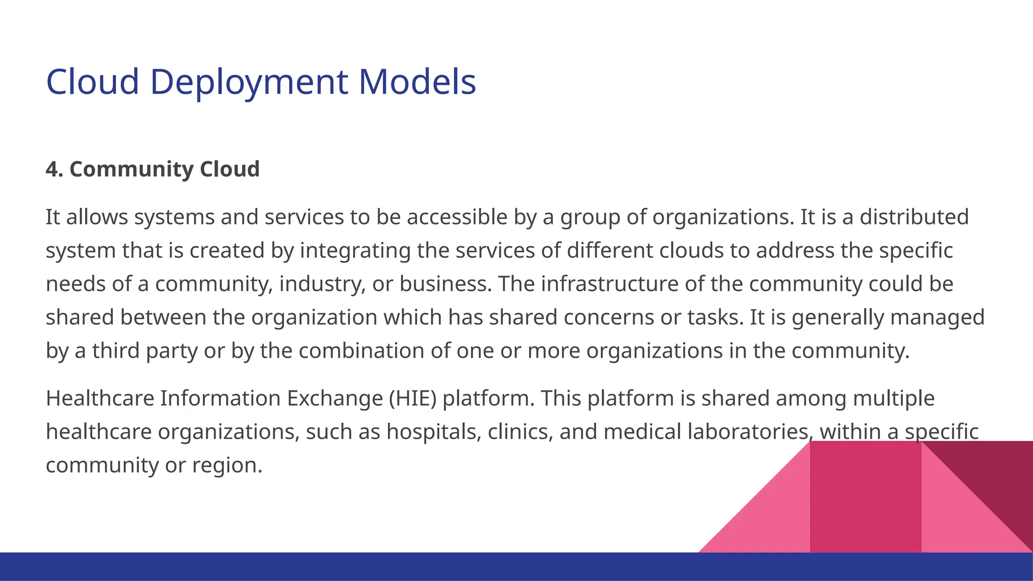 Cloud Deployment Models 4. Community Cloud It allows systems and services to be accessible by a group of organizations. It is a distributed system that is created by integrating the services of different clouds to address the specific needs of a community, industry, or business. The infrastructure of the community could be shared between the organization which has shared concerns or tasks. It is generally managed by a third party or by the combination of one or more organizations in the community. Healthcare Information Exchange (HIE) platform. This platform is shared among multiple healthcare organizations, such as hospitals, clinics, and medical laboratories, within a specific community or region. 