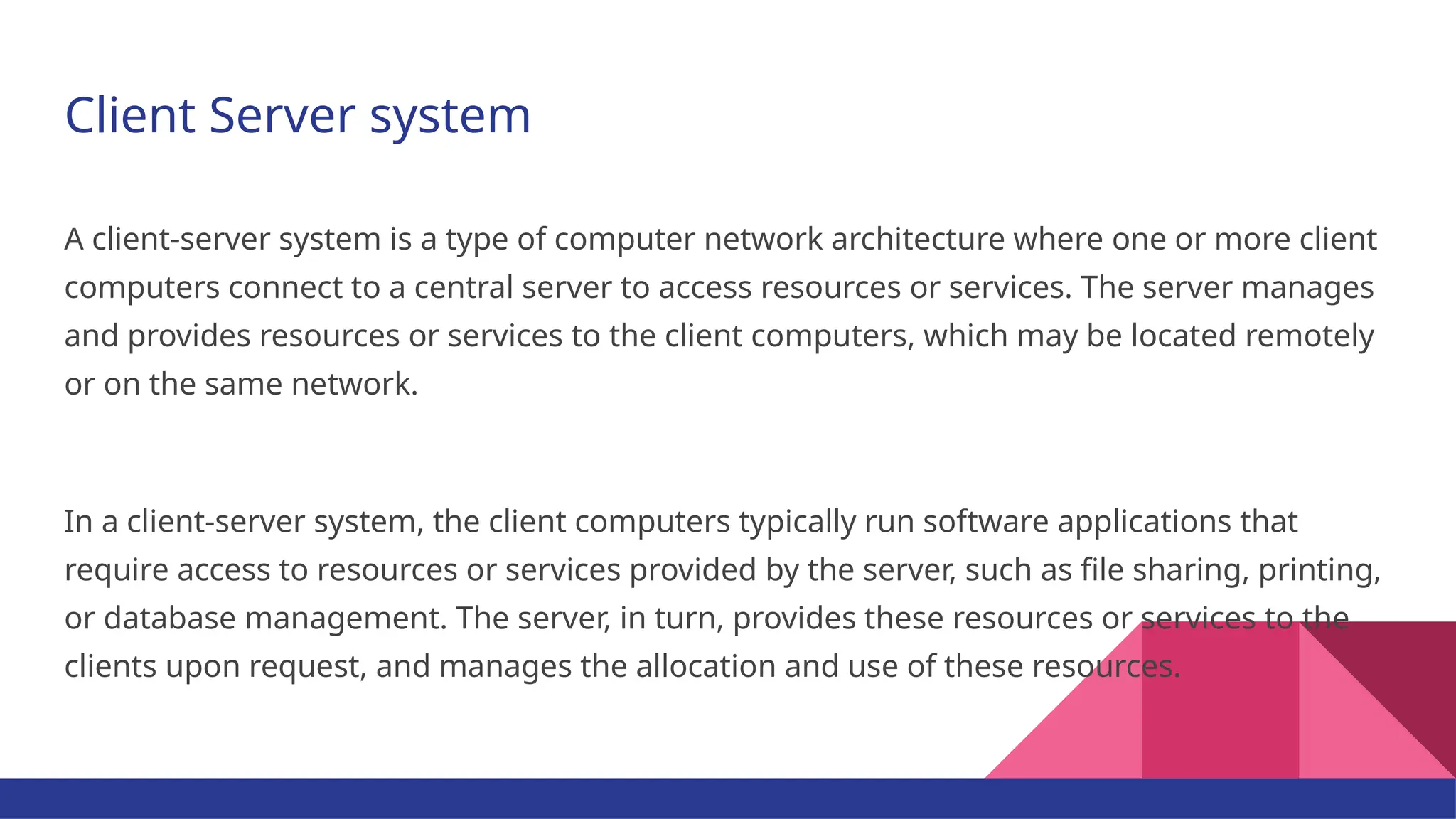 Client Server system A client-server system is a type of computer network architecture where one or more client computers connect to a central server to access resources or services. The server manages and provides resources or services to the client computers, which may be located remotely or on the same network. In a client-server system, the client computers typically run software applications that require access to resources or services provided by the server, such as file sharing, printing, or database management. The server, in turn, provides these resources or services to the clients upon request, and manages the allocation and use of these resources. 