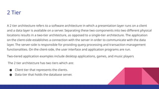 2 Tier
A 2 tier architecture refers to a software architecture in which a presentation layer runs on a client
and a data layer is available on a server. Separating these two components into two different physical
locations results in a two-tier architecture, as opposed to a single-tier architecture. The application
on the client-side establishes a connection with the server in order to communicate with the data
layer. The server-side is responsible for providing query processing and transaction management
functionalities. On the client-side, the user interface and application programs are run.
Two-tiered application examples include desktop applications, games, and music players
The 2 tier architecture has two tiers which are:
● Client tier that represents the clients.
● Data tier that holds the database server.
 