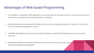 Advantages of Web based Programming
1. Cross-platform compatibility: Web applications can be accessed from any device with an internet connection and a
web browser, regardless of the operating system or hardware.
2. Easy deployment and maintenance: Web applications are easy to deploy and update, as changes can be made on
the server-side and propagated to all users.
3. Scalability: Web applications can be easily scaled to handle increased traffic by adding more servers or cloud
resources.
4. Reduced development time: Web development frameworks and libraries can help reduce the time and effort
required to develop web applications.
 