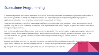 Standalone Programming
A stand-alone program is a software application that can run on a computer system without requiring any additional software or
resources beyond what is already installed on the system. It is designed to operate independently of other programs or
applications, without the need for an internet connection or a network connection.
Stand-alone programs are commonly used in a variety of settings, including personal computers, kiosks, and industrial control
systems. They may be used for a range of purposes, such as productivity tools, media players, or specialized software for scientific
or engineering applications.
One of the main advantages of stand-alone programs is their portability. They can be installed on a computer system without the
need for internet access or external dependencies, which makes them ideal for situations where connectivity is limited or not
available. They are also typically easier to use and maintain than programs that rely on external resources or network
connections.
However, stand-alone programs can also have limitations, such as limited functionality or compatibility with other software
applications. They may also require updates or patches to address security vulnerabilities or performance issues.
Eg. Notepad, Paint, Calculator, Washing machine, Vacuum cleaner, microwave, Excel etc
 