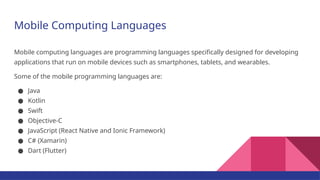 Mobile Computing Languages
Mobile computing languages are programming languages specifically designed for developing
applications that run on mobile devices such as smartphones, tablets, and wearables.
Some of the mobile programming languages are:
● Java
● Kotlin
● Swift
● Objective-C
● JavaScript (React Native and Ionic Framework)
● C# (Xamarin)
● Dart (Flutter)
 