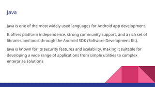 Java
Java is one of the most widely used languages for Android app development.
It offers platform independence, strong community support, and a rich set of
libraries and tools through the Android SDK (Software Development Kit).
Java is known for its security features and scalability, making it suitable for
developing a wide range of applications from simple utilities to complex
enterprise solutions.
 