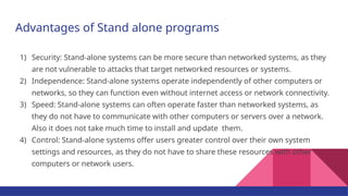 Advantages of Stand alone programs
1) Security: Stand-alone systems can be more secure than networked systems, as they
are not vulnerable to attacks that target networked resources or systems.
2) Independence: Stand-alone systems operate independently of other computers or
networks, so they can function even without internet access or network connectivity.
3) Speed: Stand-alone systems can often operate faster than networked systems, as
they do not have to communicate with other computers or servers over a network.
Also it does not take much time to install and update them.
4) Control: Stand-alone systems offer users greater control over their own system
settings and resources, as they do not have to share these resources with other
computers or network users.
 