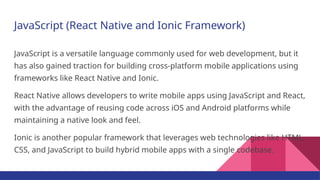 JavaScript (React Native and Ionic Framework)
JavaScript is a versatile language commonly used for web development, but it
has also gained traction for building cross-platform mobile applications using
frameworks like React Native and Ionic.
React Native allows developers to write mobile apps using JavaScript and React,
with the advantage of reusing code across iOS and Android platforms while
maintaining a native look and feel.
Ionic is another popular framework that leverages web technologies like HTML,
CSS, and JavaScript to build hybrid mobile apps with a single codebase.
 