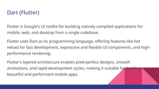 Dart (Flutter)
Flutter is Google's UI toolkit for building natively compiled applications for
mobile, web, and desktop from a single codebase.
Flutter uses Dart as its programming language, offering features like hot
reload for fast development, expressive and flexible UI components, and high-
performance rendering.
Flutter's layered architecture enables pixel-perfect designs, smooth
animations, and rapid development cycles, making it suitable for building
beautiful and performant mobile apps.
 
