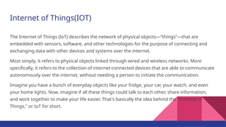 Internet of Things(IOT)
The Internet of Things (IoT) describes the network of physical objects—“things”—that are
embedded with sensors, software, and other technologies for the purpose of connecting and
exchanging data with other devices and systems over the internet.
Most simply, it refers to physical objects linked through wired and wireless networks. More
specifically, it refers to the collection of internet-connected devices that are able to communicate
autonomously over the internet, without needing a person to initiate the communication.
Imagine you have a bunch of everyday objects like your fridge, your car, your watch, and even
your home lights. Now, imagine if all these things could talk to each other, share information,
and work together to make your life easier. That's basically the idea behind the "Internet of
Things," or IoT for short.
 