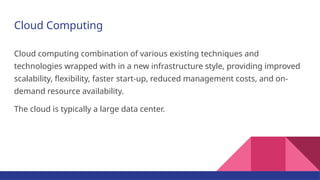 Cloud Computing
Cloud computing combination of various existing techniques and
technologies wrapped with in a new infrastructure style, providing improved
scalability, flexibility, faster start-up, reduced management costs, and on-
demand resource availability.
The cloud is typically a large data center.
 
