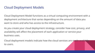 Cloud Deployment Models
Cloud Deployment Model functions as a virtual computing environment with a
deployment architecture that varies depending on the amount of data you
want to store and who has access to the infrastructure.
As you create your cloud deployment strategy, consider how cost, privacy, and
availability will affect the placement of each application or service your
business uses.
Cloud deployment models indicate how the cloud services are made available
to users.
 
