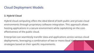 Cloud Deployment Models
3. Hybrid Cloud
Hybrid cloud computing offers the ideal blend of both public and private cloud
environments through proprietary software integration. This approach allows
hosting applications in a secure environment while capitalizing on the cost-
effectiveness of the public cloud.
Enterprises can seamlessly transfer data and applications across various cloud
deployments, leveraging a combination of two or more cloud deployment
strategies based on their specific requirements.
 