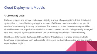 Cloud Deployment Models
4. Community Cloud
It allows systems and services to be accessible by a group of organizations. It is a distributed
system that is created by integrating the services of different clouds to address the specific
needs of a community, industry, or business. The infrastructure of the community could be
shared between the organization which has shared concerns or tasks. It is generally managed
by a third party or by the combination of one or more organizations in the community.
Healthcare Information Exchange (HIE) platform. This platform is shared among multiple
healthcare organizations, such as hospitals, clinics, and medical laboratories, within a specific
community or region.
 