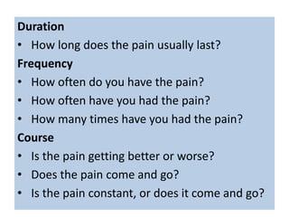 Duration
• How long does the pain usually last?
Frequency
• How often do you have the pain?
• How often have you had the pain?
• How many times have you had the pain?
Course
• Is the pain getting better or worse?
• Does the pain come and go?
• Is the pain constant, or does it come and go?
 